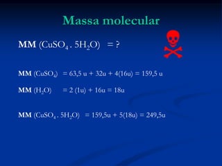 Massa molecular
MM (CuSO4 . 5H2O) = ?
MM (CuSO4) = 63,5 u + 32u + 4(16u) = 159,5 u
MM (H2O) = 2 (1u) + 16u = 18u
MM (CuSO4 . 5H2O) = 159,5u + 5(18u) = 249,5u

 