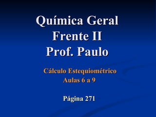 Química GeralQuímica Geral
Frente IIFrente II
Prof. PauloProf. Paulo
Cálculo EstequiométricoCálculo Estequiométrico
Aulas 6 a 9Aulas 6 a 9
Página 271Página 271
 