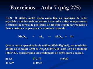 Exercícios – Aula 7 (pág 275)Exercícios – Aula 7 (pág 275)
Ex.2) O nióbio, metal usado como liga na produção de açõesEx.2) O nióbio, metal usado como liga na produção de ações
especiais e um dos mais resistentes à corrosão e altas temperaturas,especiais e um dos mais resistentes à corrosão e altas temperaturas,
é extraído na forma de pentóxido de dinióbio e pode ser reduzido àé extraído na forma de pentóxido de dinióbio e pode ser reduzido à
forma metálica na presença de alumínio, segundo:forma metálica na presença de alumínio, segundo:
NbNb22OO5(s)5(s) + Al+ Al(s)(s) → Al→ Al22OO3(s)3(s) + Nb+ Nb
Qual a massa aproximada de nióbio (MM=93g/mol), em toneladas,Qual a massa aproximada de nióbio (MM=93g/mol), em toneladas,
obtida ao se reagir 3,99t de Nbobtida ao se reagir 3,99t de Nb22OO55 (MM=266) com 3,0 t de alumínio(MM=266) com 3,0 t de alumínio
(MM=27), considerando um rendimento de 100% para a reação.(MM=27), considerando um rendimento de 100% para a reação.
a) 1,4a) 1,4 b) 2,79b) 2,79 c) 6,20c) 6,20
d) 6,99 e) 10,33

 