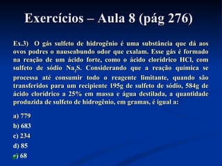 Exercícios – Aula 8 (pág 276)Exercícios – Aula 8 (pág 276)
Ex.3) O gás sulfeto de hidrogênio é uma substância que dá aosEx.3) O gás sulfeto de hidrogênio é uma substância que dá aos
ovos podres o nauseabundo odor que exalam. Esse gás é formadoovos podres o nauseabundo odor que exalam. Esse gás é formado
na reação de um ácido forte, como o ácido clorídrico HCl, comna reação de um ácido forte, como o ácido clorídrico HCl, com
sulfeto de sódio Nasulfeto de sódio Na22S. Considerando que a reação química seS. Considerando que a reação química se
processa até consumir todo o reagente limitante, quando sãoprocessa até consumir todo o reagente limitante, quando são
transferidos para um recipiente 195g de sulfeto de sódio, 584g detransferidos para um recipiente 195g de sulfeto de sódio, 584g de
ácido clorídrico a 25% em massa e água destilada, a quantidadeácido clorídrico a 25% em massa e água destilada, a quantidade
produzida de sulfeto de hidrogênio, em gramas, é igual a:produzida de sulfeto de hidrogênio, em gramas, é igual a:
a) 779a) 779
b) 683
c) 234234
d) 85
e) 68
 