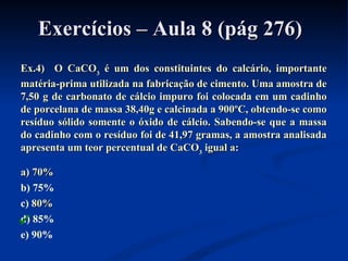 Exercícios – Aula 8 (pág 276)Exercícios – Aula 8 (pág 276)
Ex.4) O CaCOEx.4) O CaCO33 é um dos constituintes do calcário, importanteé um dos constituintes do calcário, importante
matéria-prima utilizada na fabricação de cimento. Uma amostra dematéria-prima utilizada na fabricação de cimento. Uma amostra de
7,50 g de carbonato de cálcio impuro foi colocada em um cadinho7,50 g de carbonato de cálcio impuro foi colocada em um cadinho
de porcelana de massa 38,40g e calcinada a 900ºC, obtendo-se comode porcelana de massa 38,40g e calcinada a 900ºC, obtendo-se como
resíduo sólido somente o óxido de cálcio. Sabendo-se que a massaresíduo sólido somente o óxido de cálcio. Sabendo-se que a massa
do cadinho com o resíduo foi de 41,97 gramas, a amostra analisadado cadinho com o resíduo foi de 41,97 gramas, a amostra analisada
apresenta um teor percentual de CaCOapresenta um teor percentual de CaCO33 igual a:igual a:
a) 70%a) 70%
b) 75%
c) 80%80%
d) 85%
e) 90%

 