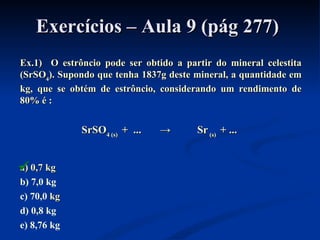 Exercícios – Aula 9 (pág 277)Exercícios – Aula 9 (pág 277)
Ex.1) O estrôncio pode ser obtido a partir do mineral celestitaEx.1) O estrôncio pode ser obtido a partir do mineral celestita
(SrSO(SrSO44). Supondo que tenha 1837g deste mineral, a quantidade em). Supondo que tenha 1837g deste mineral, a quantidade em
kg, que se obtém de estrôncio, considerando um rendimento dekg, que se obtém de estrôncio, considerando um rendimento de
80% é80% é ::
SrSOSrSO4 (s)4 (s) + ... → Sr+ ... → Sr (s)(s) + ...+ ...
a) 0,7 kga) 0,7 kg
b) 7,0 kg
c) 70,0 kgkg
d) 0,8 kg
e) 8,76 kg

 