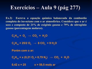 Exercícios – Aula 9 (pág 277)Exercícios – Aula 9 (pág 277)
Ex.2) Escreva a equação química balanceada da combustãoEx.2) Escreva a equação química balanceada da combustão
completa do iso-octano com o ar atmosférico. Considere que o ar écompleta do iso-octano com o ar atmosférico. Considere que o ar é
seco e composto de 21% de oxigênio gasoso e 79% de nitrogênioseco e composto de 21% de oxigênio gasoso e 79% de nitrogênio
gasoso (porcentagens molares).gasoso (porcentagens molares).
C8
H18
+ O2
→ CO2
+ H2
O
C8
H18
+ 25/2 O2
→ 8 CO2
+ 9 H2
O
Porém com o ar:
C8
H18
+ x (0,21 O2
+ 0,79 N2
) → CO2
+ H2
O
0,42 x = 25 x = 59,5 mols ar
 