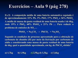 Exercícios – Aula 9 (pág 278)Exercícios – Aula 9 (pág 278)
Ex.3) A composição média de uma bateria automotiva esgotada éEx.3) A composição média de uma bateria automotiva esgotada é
de aproximadamente 32% Pb, 3% PbO, 17% PbOde aproximadamente 32% Pb, 3% PbO, 17% PbO22 e 36% PbSOe 36% PbSO4.4.
A média de massa da pasta residual de uma bateria usada é de 6kg,A média de massa da pasta residual de uma bateria usada é de 6kg,
onde 19% é PbOonde 19% é PbO22, 60% PbSO, 60% PbSO44 e 21% Pbe 21% Pb … Para reduzir o… Para reduzir o
problema de emissões de SOproblema de emissões de SO22 ……
PbSOPbSO44 + Na+ Na22COCO33 → PbCO→ PbCO33 + Na+ Na22SOSO44
Segundo as condições do processo apresentado para a obtenção deSegundo as condições do processo apresentado para a obtenção de
carbonato de chumbo (II) por meio da lixiviação por carbonato decarbonato de chumbo (II) por meio da lixiviação por carbonato de
sódio e considerando uma massa de pasta residual de uma bateriasódio e considerando uma massa de pasta residual de uma bateria
de 6kg, qual a quantidade aproximada, em kg, de PbCOde 6kg, qual a quantidade aproximada, em kg, de PbCO33 obtida?obtida?
a) 1,7kg b) 1,9kga) 1,7kg b) 1,9kg c) 2,9kgc) 2,9kg d) 3,3kgd) 3,3kg e) 3,6kge) 3,6kg
 