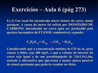 Exercícios – Aula 6 (pág 273)Exercícios – Aula 6 (pág 273)
Ex.1) Um casal foi encontrado morto dentro do carro, numaEx.1) Um casal foi encontrado morto dentro do carro, numa
garagem. A causa da morte foi asfixia por MONÓXIDO DEgaragem. A causa da morte foi asfixia por MONÓXIDO DE
CARBONO, introduzido no carro após ser produzido pelaCARBONO, introduzido no carro após ser produzido pela
queima incompleta do ETANOL combustível, segundoqueima incompleta do ETANOL combustível, segundo::
CC22HH66OO (l)(l) + O+ O2(g)2(g) → CO→ CO(g)(g) + H+ H22OO(g)(g)
Considerando que a concentração mínima de CO no ar, paraConsiderando que a concentração mínima de CO no ar, para
causar o óbito, seja 400 mg/L, e que o volume do interior docausar o óbito, seja 400 mg/L, e que o volume do interior do
carro seja igual a de um paralelepípedo de 2,0x1,5x1,4m,carro seja igual a de um paralelepípedo de 2,0x1,5x1,4m,
assinale a alternativa que apresenta a menor massa possívelassinale a alternativa que apresenta a menor massa possível
de etanol queimado que poderia resultar no óbito.de etanol queimado que poderia resultar no óbito.
 