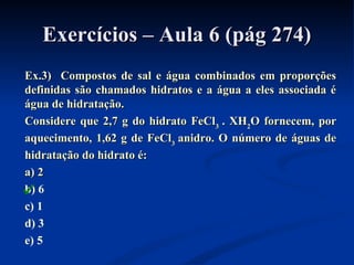Exercícios – Aula 6 (pág 274)Exercícios – Aula 6 (pág 274)
Ex.3) Compostos de sal e água combinados em proporçõesEx.3) Compostos de sal e água combinados em proporções
definidas são chamados hidratos e a água a eles associada édefinidas são chamados hidratos e a água a eles associada é
água de hidratação.água de hidratação.
Considere que 2,7 g do hidrato FeClConsidere que 2,7 g do hidrato FeCl33 . XH. XH22O fornecem, porO fornecem, por
aquecimento, 1,62 g de FeClaquecimento, 1,62 g de FeCl33 anidro. O número de águas deanidro. O número de águas de
hidratação do hidrato é:hidratação do hidrato é:
a) 2a) 2
b) 6
c) 1
d) 3
e) 5

 
