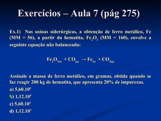 Exercícios – Aula 7 (pág 275)Exercícios – Aula 7 (pág 275)
Ex.1) Nas usinas siderúrgicas, a obtenção de ferro metálico, FeEx.1) Nas usinas siderúrgicas, a obtenção de ferro metálico, Fe
(MM = 56), a partir da hematita, Fe(MM = 56), a partir da hematita, Fe22OO33 (MM = 160), envolve a(MM = 160), envolve a
seguinte equação não balanceada:seguinte equação não balanceada:
FeFe22OO3(s)3(s) + CO+ CO(g)(g) → Fe→ Fe(s)(s) + CO+ CO2(g)2(g)
Assinale a massa de ferro metálico, em gramas, obtida quando seAssinale a massa de ferro metálico, em gramas, obtida quando se
faz reagir 200 kg de hematita, que apresenta 20% de impurezas.faz reagir 200 kg de hematita, que apresenta 20% de impurezas.
a) 5,60.10a) 5,60.1055
b) 1,12.10,12.1055
c) 5,60.105,60.1033
d) 1,12.10,12.1033

 