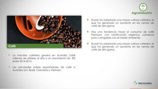 El país ha adoptado una mayor cultura cafetera, lo
que ha generado un aumento en las ventas de
café de alta gama.
Hay una tendencia hacia el consumo de café
Premium, con certificación orgánica, comercio
justo y amigable con el medio ambiente.
El país ha adoptado una mayor cultura cafetera, lo
que ha generado un aumento en las ventas de
café de alta gama.
La industria cafetera genera en Australia 3.604
millones de dólares al año y un crecimiento de 8%
entre 2014-2015.
Los principales países exportadores de café a
Australia son: Brasil, Colombia y Vietnam
Agroindustria
Café
 