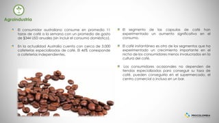 El segmento de las capsulas de café han
experimentado un aumento significativo en el
consumo.
El café instantáneo es otro de los segmentos que ha
experimentado un crecimiento importante en el
nicho de los consumidores menos involucrados en la
cultura del café.
Los consumidores ocasionales no dependen de
tiendas especializadas para conseguir su taza de
café, pueden conseguirla en el supermercado, el
centro comercial o incluso en un bar.
El consumidor australiano consume en promedio 11
tazas de café a la semana con un promedio de gasto
de $344 USD anuales (sin incluir el consumo doméstico).
En la actualidad Australia cuenta con cerca de 3.000
cafeterías especializadas de café. El 46% corresponde
a cafeterías independientes.
Agroindustria
 