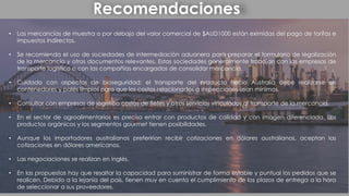 Recomendaciones
• Las mercancías de muestra o por debajo del valor comercial de $AUD1000 están eximidas del pago de tarifas e
impuestos indirectos.
• Se recomienda el uso de sociedades de intermediación aduanera para preparar el formulario de legalización
de la mercancía y otros documentos relevantes. Estas sociedades generalmente trabajan con las empresas de
transporte logístico o con las compañías encargadas de consolidar mercancía.
• Cuidado con aspectos de bioseguridad: el transporte del producto hacia Australia debe realizarse en
contenedores y palés limpios para que los costos relacionados a inspecciones sean mínimos.
• Consultar con empresas de logística costos de fletes y otros servicios vinculados al transporte de la mercancía.
• En el sector de agroalimentarios es preciso entrar con productos de calidad y con imagen diferenciada. Los
productos orgánicos y los segmentos gourmet tienen posibilidades.
• Aunque los importadores australianos preferirían recibir cotizaciones en dólares australianos, aceptan las
cotizaciones en dólares americanos.
• Las negociaciones se realizan en inglés.
• En las propuestas hay que resaltar la capacidad para suministrar de forma estable y puntual los pedidos que se
realicen. Debido a la lejanía del país, tienen muy en cuenta el cumplimiento de los plazos de entrega a la hora
de seleccionar a sus proveedores.
 