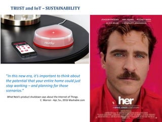 TRUST and IoT – SUSTAINABILITY
“In this new era, it’s important to think about
the potential that your entire home could just
stop working – and planning for those
scenarios.”
What Nest's product shutdown says about the Internet of Things.
C. Warren - Apr, 5th, 2016 Mashable.com
 