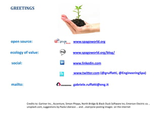 www.twitter.com (@gruffatti, @EngineeringSpa)
open source: www.spagoworld.org
ecology of value: www.spagoworld.org/blog/
social: www.linkedin.com
mailto: gabriele.ruffatti@eng.it
Credits to: Gartner Inc., Accenture, Simon Phipps, North Bridge & Black Duck Software Inc; Emerson Electric co. ,
unsplash.com, suggestions by Paola Liberace … and …everyone posting images on the internet
GREETINGS
 
