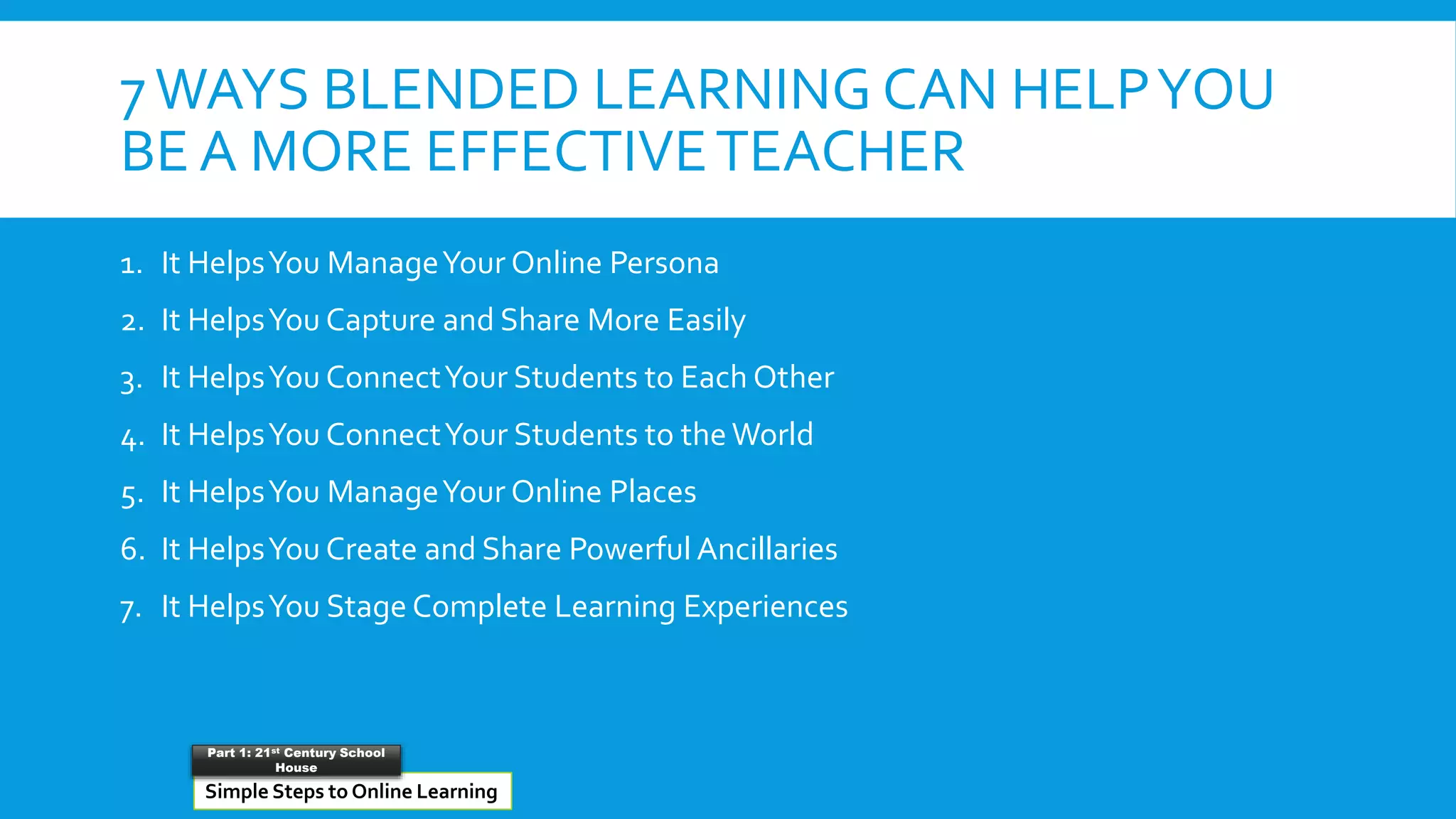 7WAYS BLENDED LEARNING CAN HELPYOU
BE A MORE EFFECTIVETEACHER
1. It HelpsYou ManageYour Online Persona
2. It HelpsYou Capture and Share More Easily
3. It HelpsYou ConnectYour Students to Each Other
4. It HelpsYou ConnectYour Students to the World
5. It HelpsYou ManageYour Online Places
6. It HelpsYou Create and Share Powerful Ancillaries
7. It HelpsYou Stage Complete Learning Experiences
Simple Steps to Online Learning
Part 1: 21st Century School
House
 