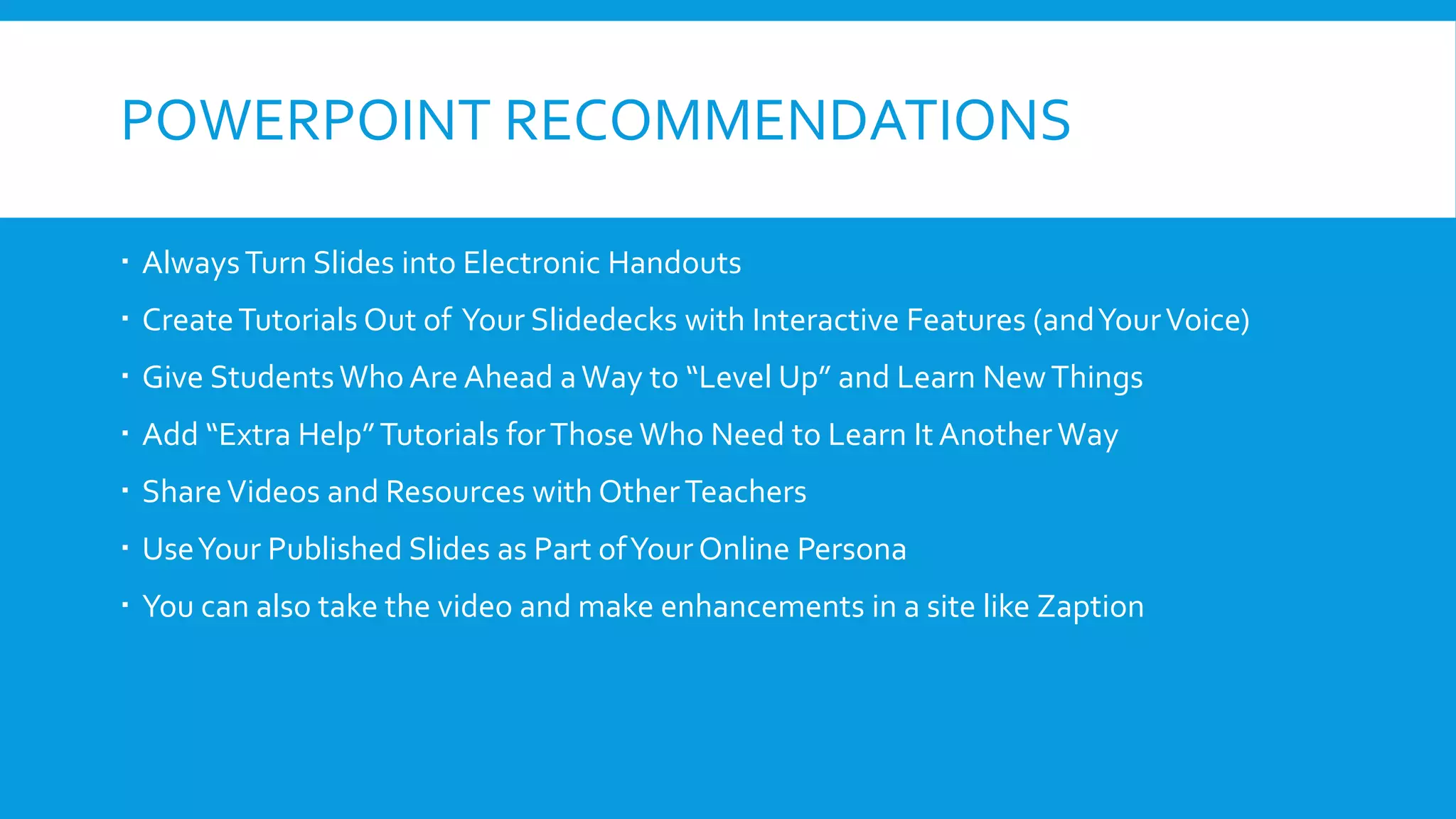POWERPOINT RECOMMENDATIONS
 AlwaysTurn Slides into Electronic Handouts
 CreateTutorials Out of Your Slidedecks with Interactive Features (andYourVoice)
 Give StudentsWho Are Ahead aWay to “Level Up” and Learn NewThings
 Add “Extra Help”Tutorials forThose Who Need to Learn It Another Way
 ShareVideos and Resources with OtherTeachers
 UseYour Published Slides as Part ofYour Online Persona
 You can also take the video and make enhancements in a site like Zaption
 