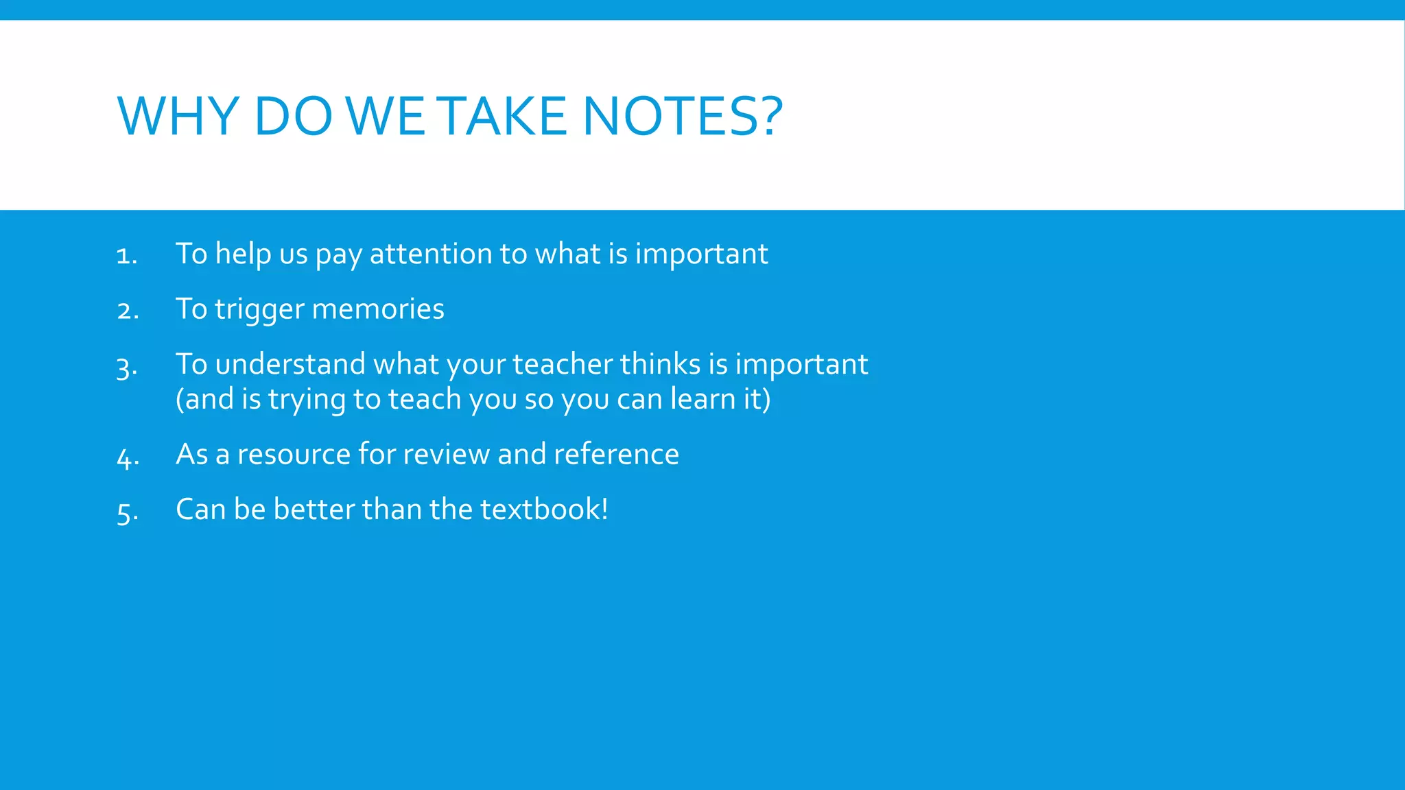 WHY DO WETAKE NOTES?
1. To help us pay attention to what is important
2. To trigger memories
3. To understand what your teacher thinks is important
(and is trying to teach you so you can learn it)
4. As a resource for review and reference
5. Can be better than the textbook!
 