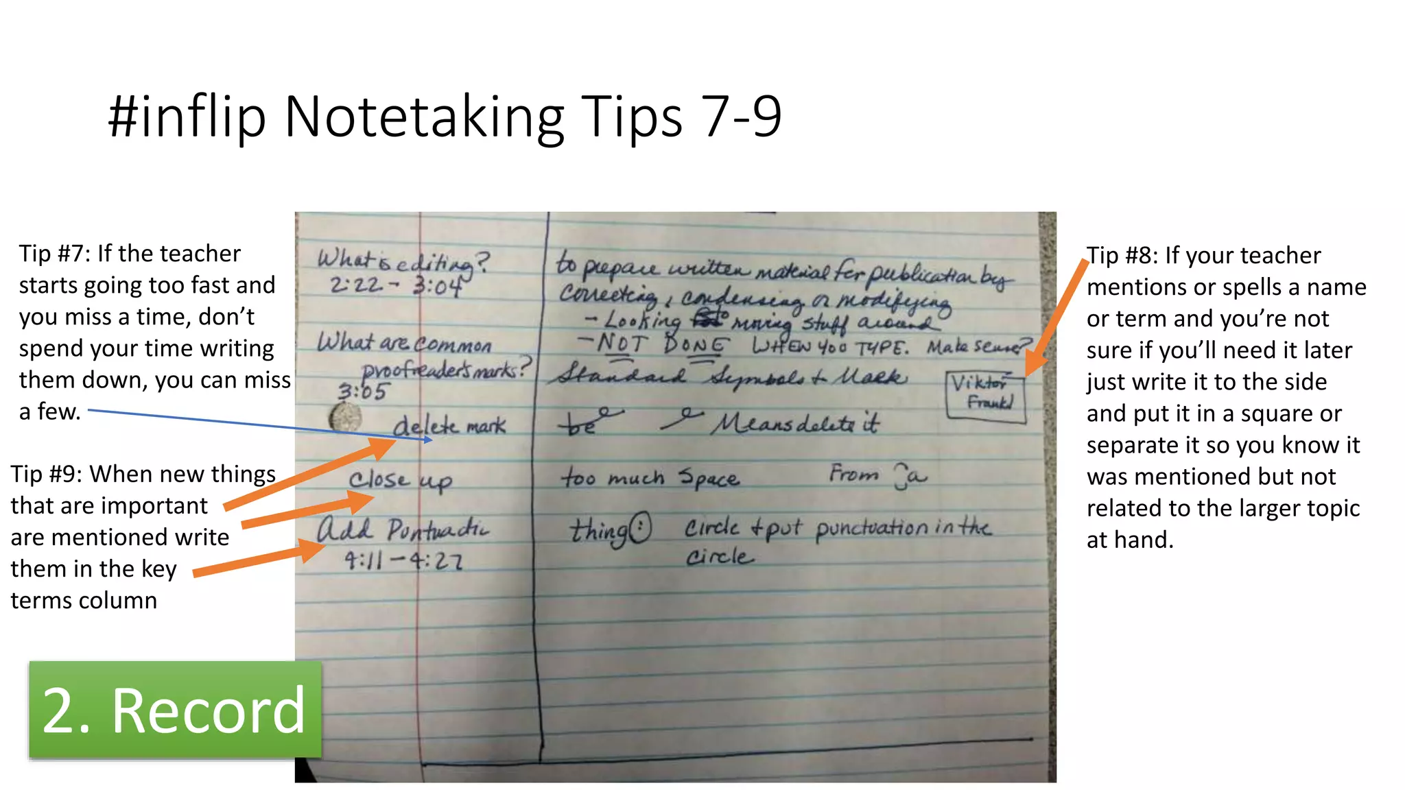 #inflip Notetaking Tips 7-9
Tip #8: If your teacher
mentions or spells a name
or term and you’re not
sure if you’ll need it later
just write it to the side
and put it in a square or
separate it so you know it
was mentioned but not
related to the larger topic
at hand.
Tip #9: When new things
that are important
are mentioned write
them in the key
terms column
Tip #7: If the teacher
starts going too fast and
you miss a time, don’t
spend your time writing
them down, you can miss
a few.
2. Record
 
