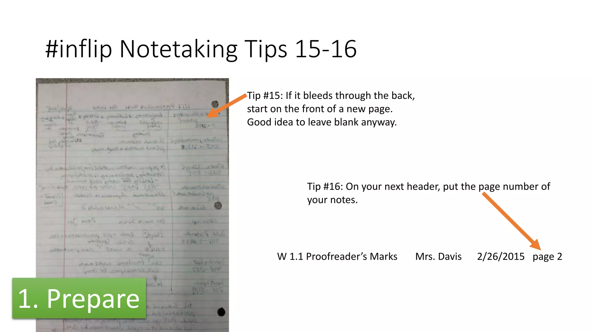 #inflip Notetaking Tips 15-16
Tip #15: If it bleeds through the back,
start on the front of a new page.
Good idea to leave blank anyway.
W 1.1 Proofreader’s Marks Mrs. Davis 2/26/2015 page 2
Tip #16: On your next header, put the page number of
your notes.
1. Prepare
 