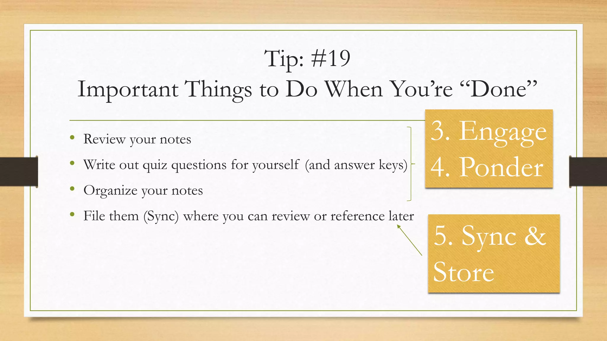 Tip: #19
Important Things to Do When You’re “Done”
• Review your notes
• Write out quiz questions for yourself (and answer keys)
• Organize your notes
• File them (Sync) where you can review or reference later
3. Engage
4. Ponder
5. Sync &
Store
 