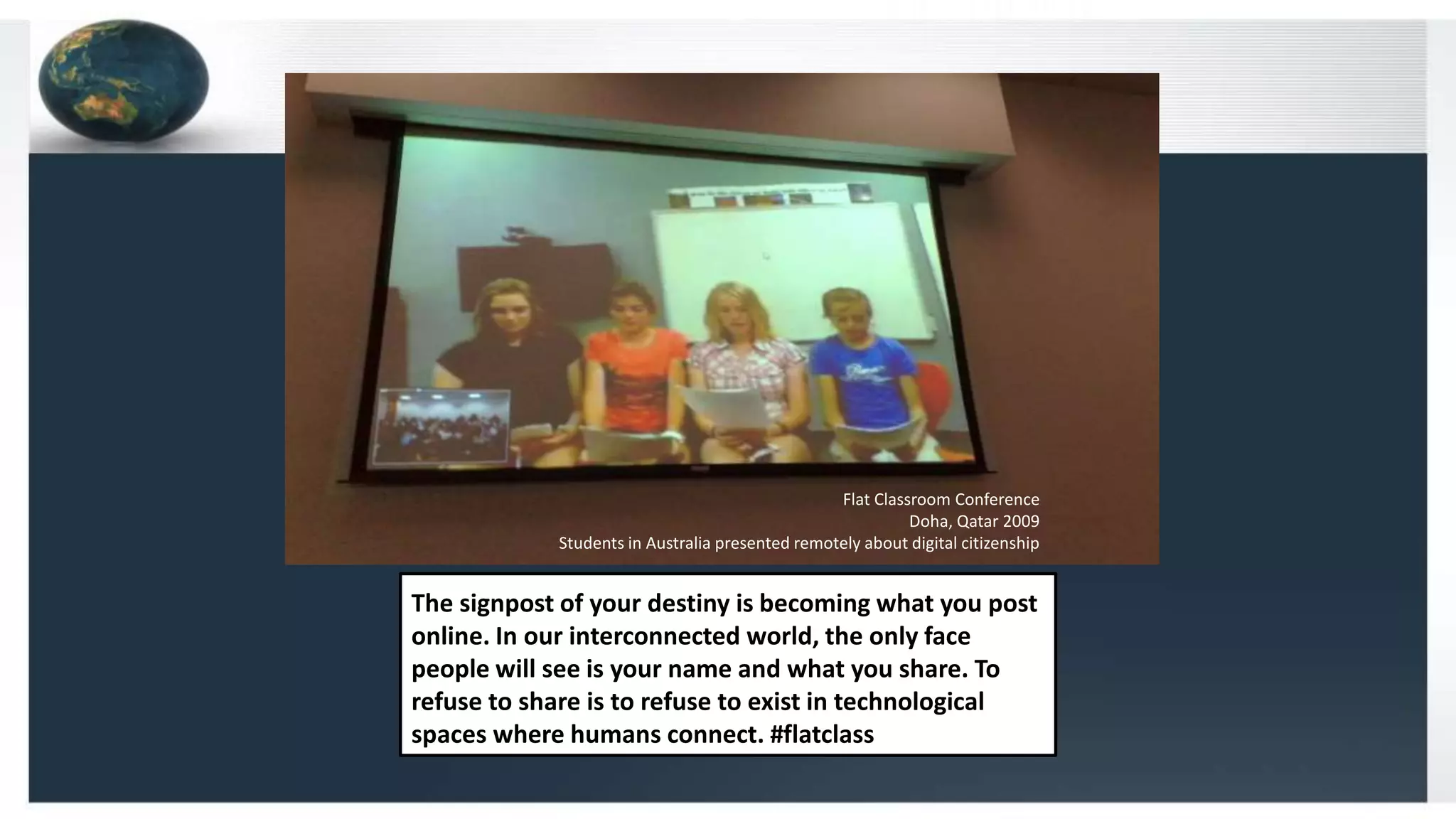The signpost of your destiny is becoming what you post
online. In our interconnected world, the only face
people will see is your name and what you share. To
refuse to share is to refuse to exist in technological
spaces where humans connect. #flatclass
Flat Classroom Conference
Doha, Qatar 2009
Students in Australia presented remotely about digital citizenship
 