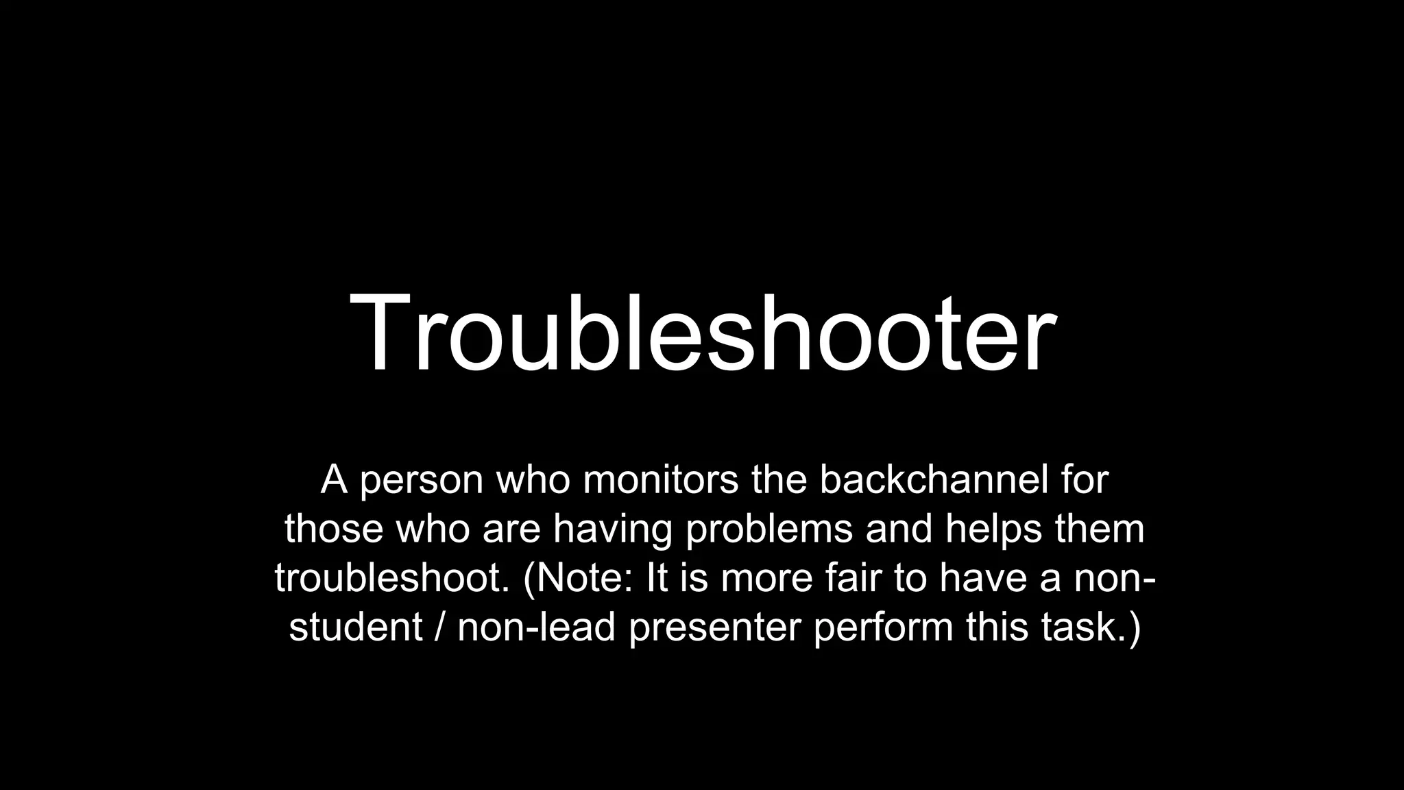 Troubleshooter
A person who monitors the backchannel for
those who are having problems and helps them
troubleshoot. (Note: It is more fair to have a non-
student / non-lead presenter perform this task.)
 