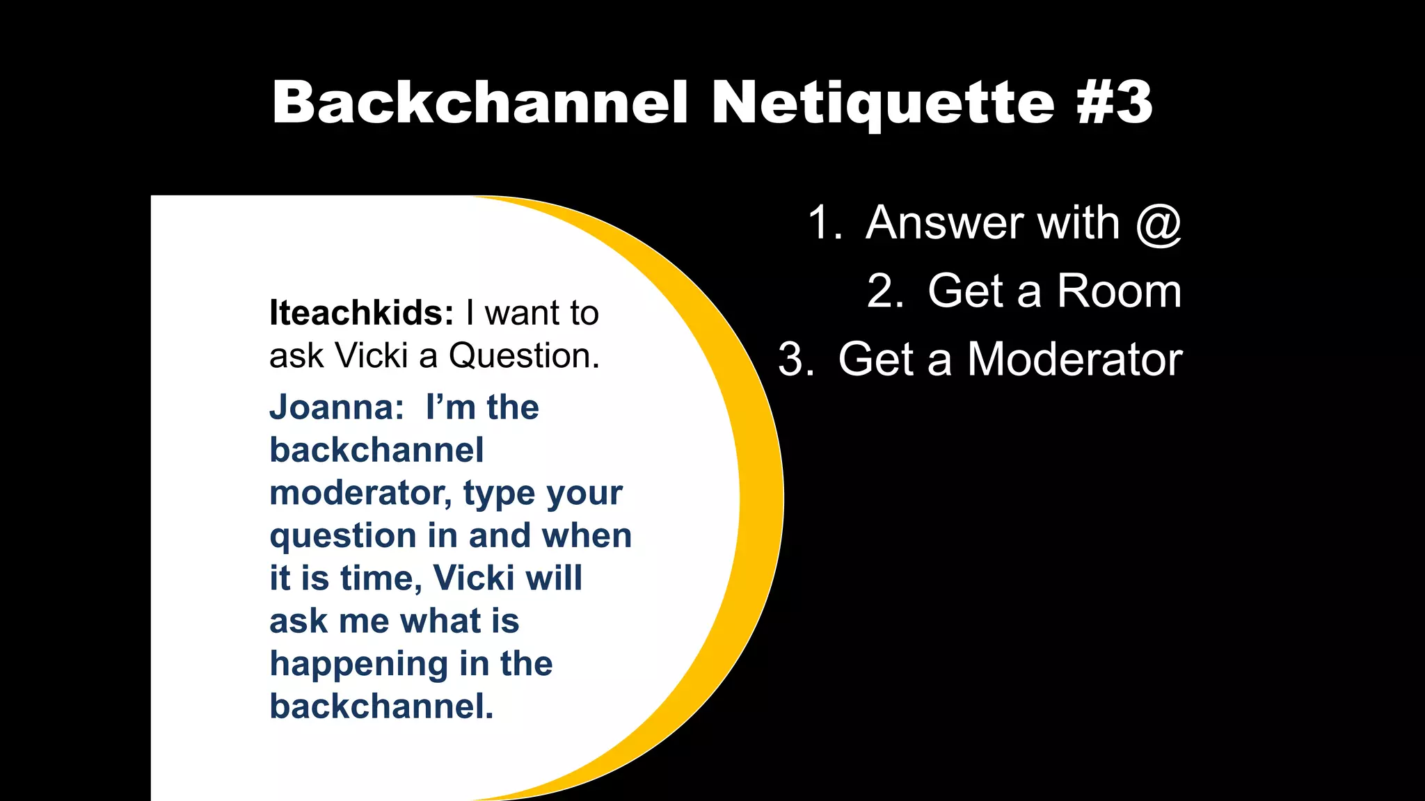 Backchannel Netiquette #3
1. Answer with @
2. Get a Room
3. Get a Moderator
Iteachkids: I want to
ask Vicki a Question.
Joanna: I’m the
backchannel
moderator, type your
question in and when
it is time, Vicki will
ask me what is
happening in the
backchannel.
 