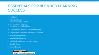 ESSENTIALS FOR BLENDED LEARNING
SUCCESS
 Fast Boot
 Extended Charge
 Is power readily available
 Use a common language
 “Devices on.” “Devices off”
 Easy to Project Anyone’s Device As Needed
 Easy to Share Files From the Device to Anyone
 Multisensory Materials
 GoodWifi and Internet
 Individual Headphones for each student
 Durable Cases
 Loaner Devices
Simple Steps to Online Learning
Part 1: 21st Century School
House
 