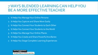 7WAYS BLENDED LEARNING CAN HELPYOU
BE A MORE EFFECTIVETEACHER
1. It HelpsYou ManageYour Online Persona
2. It HelpsYou Capture and Share More Easily
3. It HelpsYou ConnectYour Students to Each Other
4. It HelpsYou ConnectYour Students to the World
5. It HelpsYou ManageYour Online Places
6. It HelpsYou Create and Share Powerful Ancillaries
7. It HelpsYou Stage Complete Learning Experiences
Simple Steps to Online Learning
Part 1: 21st Century School
House
 