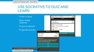 USE SOCRATIVETO QUIZ AND
LEARN
 Ticket to leave
 Open ended
response
 To give as quizzes
 To gamify and test
#5 Reinventing Word ProcessorsImprove Assessment: Socrative
Simple Steps to Online Learning
Part 3: Practical Ways to Use Tablets in Your Classroom
 