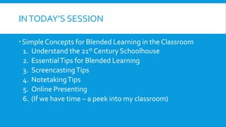 INTODAY’S SESSION
SimpleConcepts for Blended Learning in the Classroom
1. Understand the 21st Century Schoolhouse
2. EssentialTips for Blended Learning
3. ScreencastingTips
4. NotetakingTips
5. Online Presenting
6. (If we have time – a peek into my classroom)
 