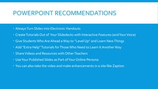 POWERPOINT RECOMMENDATIONS
 AlwaysTurn Slides into Electronic Handouts
 CreateTutorials Out of Your Slidedecks with Interactive Features (andYourVoice)
 Give StudentsWho Are Ahead aWay to “Level Up” and Learn NewThings
 Add “Extra Help”Tutorials forThose Who Need to Learn It Another Way
 ShareVideos and Resources with OtherTeachers
 UseYour Published Slides as Part ofYour Online Persona
 You can also take the video and make enhancements in a site like Zaption
 