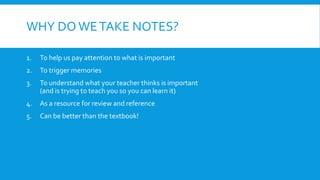 WHY DO WETAKE NOTES?
1. To help us pay attention to what is important
2. To trigger memories
3. To understand what your teacher thinks is important
(and is trying to teach you so you can learn it)
4. As a resource for review and reference
5. Can be better than the textbook!
 
