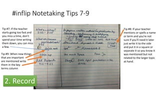 #inflip Notetaking Tips 7-9
Tip #8: If your teacher
mentions or spells a name
or term and you’re not
sure if you’ll need it later
just write it to the side
and put it in a square or
separate it so you know it
was mentioned but not
related to the larger topic
at hand.
Tip #9: When new things
that are important
are mentioned write
them in the key
terms column
Tip #7: If the teacher
starts going too fast and
you miss a time, don’t
spend your time writing
them down, you can miss
a few.
2. Record
 