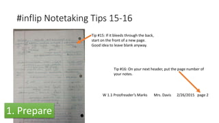 #inflip Notetaking Tips 15-16
Tip #15: If it bleeds through the back,
start on the front of a new page.
Good idea to leave blank anyway.
W 1.1 Proofreader’s Marks Mrs. Davis 2/26/2015 page 2
Tip #16: On your next header, put the page number of
your notes.
1. Prepare
 