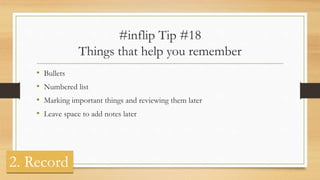 #inflip Tip #18
Things that help you remember
• Bullets
• Numbered list
• Marking important things and reviewing them later
• Leave space to add notes later
2. Record
 