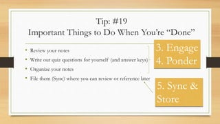 Tip: #19
Important Things to Do When You’re “Done”
• Review your notes
• Write out quiz questions for yourself (and answer keys)
• Organize your notes
• File them (Sync) where you can review or reference later
3. Engage
4. Ponder
5. Sync &
Store
 