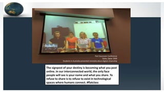 The signpost of your destiny is becoming what you post
online. In our interconnected world, the only face
people will see is your name and what you share. To
refuse to share is to refuse to exist in technological
spaces where humans connect. #flatclass
Flat Classroom Conference
Doha, Qatar 2009
Students in Australia presented remotely about digital citizenship
 