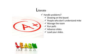 Literate
 Handle problems?
 Drawing on the board
 People who don’t understand mike
 Manage the room
 Run polls
 Advance slides
 Load your slides.
 