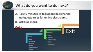 What do you want to do next?
Vote
A. Take 5 minutes to talk about backchannel
netiquette rules for online classrooms.
B. Ask Questions.
Enter
• Early
• X windows
• Check AV
• Initiate
• Take Handouts
• Engage
Engage
• Listen
• Enquire
• Acknowledge
• Relate
• Netiquette
Exit
 