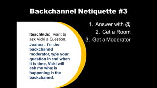Backchannel Netiquette #3
1. Answer with @
2. Get a Room
3. Get a Moderator
Iteachkids: I want to
ask Vicki a Question.
Joanna: I’m the
backchannel
moderator, type your
question in and when
it is time, Vicki will
ask me what is
happening in the
backchannel.
 