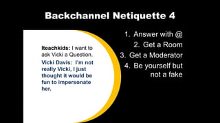 Backchannel Netiquette 4
1. Answer with @
2. Get a Room
3. Get a Moderator
4. Be yourself but
not a fake
Iteachkids: I want to
ask Vicki a Question.
Vicki Davis: I’m not
really Vicki, I just
thought it would be
fun to impersonate
her.
 