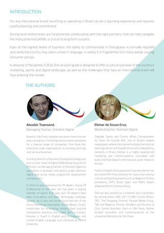 The authors:
Alasdair Townsend,
ManagingPartner,SherlockCommunications
Based in São Paulo, Alasdair has spent more than ten
years acting as a marketing and business consultant
for a diverse range of companies, from blue-chip,
enterprise scale organisations to exciting start-ups
and social enterprises.
Formerly Director of Business Strategy for Eulogy
and, prior to that, Head of Digital & Marketing
Services for Diffusion, as Managing Partner of
Sherlock Communications he specialises in strategic
consultancy, public relations, digital and social media
programme development and execution.
In 2012 he was nominated for PR Week’s Young PR
Professional of the Year and has been a leading
member of teams that have won PR Week’s Best
New Consultancy and Best Technology Campaign
awards. He is also the former vice-chairman of the
Direct Marketing Association Social Media Council,
responsible for developing industry best practice
frameworks, literature and insight. Born in London,
Alasdair is fluent in English and Portuguese and
studied English Language and Literature at Oxford
University.
Elemar de Souza Cruz,
Media Director, Sherlock Communications
Originally Sports and Current Affairs Correspondent
for Diario do Grande ABC, one of Brazil’s largest
newspapers,whereshecoveredmultipleinternational
sporting events and fooball, tennis and Volleyball tou
naments in Brazil, Elemar is a highly experienced
marketing and communications consultant and leads
Sherlock Communications’s international public
relations division.
Fluent in English, Portuguese and Spanish, Elemar has
also acted PR- Press Director for many international
cultural and sporting events such as Magnum Photos
Exhibitions, ATP’s Brasil Open and FIVB’s Beach
Volleyball World Championships.
She has also worked as a producer and coordinator
for, among others, BBC, SKY TV, BBC Current Affairs,
QVC, The Shopping Channel, Pararell Media Group,
TWI and Magnum Photos, Octa8on and Brunoro &
Coco Sports Business. Born in São Paulo, Elemar
studied Journalism and Communications at the
University Metodista de São Paulo.
Introduction:
For any international brand, launching or operating in Brazil can be a daunting experience and requires
careful planning and commitment.
Strong local relationships are fundamental; collaborating with the right partners, that can help navigate
the many potential pitfalls, is crucial to long-term success.
Even at the highest levels of business, the ability to communicate in Portuguese is normally required
and, while the country may seem united in language, in reality it is fragmented into many widely varying
consumer groups.
In advance of the games in 2016, this six-point guide is designed to offer a cultural overview of the country’s
marketing, sports and digital landscape, as well as the challenges an international brand will face when
entering the market.
 