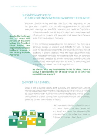 2016 – BRAZIL, BRANDS & THE GAMES
CYNICISM AND CAUSE
CLEARLY PUTTING SOMETHING BACK INTO THE COUNTRY
Brazilian cynicism to big business and sport has heightened in the
last year, with corruption scandals affecting government, industry and
even, with investigations into FIFA, the memory of the World Cup (which
still remains under something of a cloud, with many promised
infrastructure projects still incomplete let alone the infamous
semi-final result against Germany).
In the context of preparation for the games in Rio, there is a
particular degree of distrust and distaste for spin. To make
room for sporting developments, there have been many forced
evictions in poorer districts while the local government has
been repeatedly criticized for erecting eight miles of concrete
‘eco-barriers’ (allegedly to protect rainforest around slums and
communities), more cynically seen as walls for containing and
hiding the city’s slums from its foreign visitors
1-
A poll in March showed
that as many 68.9
percent of Brazilians
believe the President,
Dilma Rouseff, was
responsibleforamassive
kickback scheme in
the recently exposed
Petrobras
SPORT AS A SYMBOL
Brazil is still a divided society, both culturally and economically. Among
more disadvantaged communities in particular, sport is seen as a vehicle
to social mobility with many successful/hero footballers, martial artists
and basketball players coming from poorer comunidades (the preferred,
politically correct term instead of favela)
Like the successful companies that
sponsor these players, the most respected
and loved are those that demonstrably
embrace their roots rather than seek to
distance themselves from them
2-
As always with any international brand in Brazil, there is
always a considerable risk of being viewed as in some way
exploitative or arrogant
 