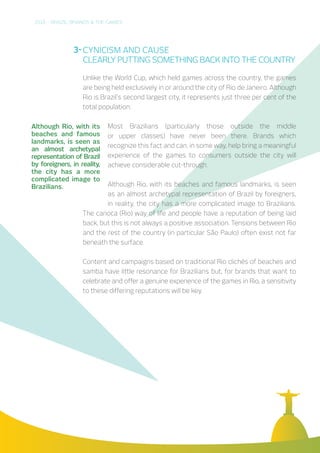 2016 – BRAZIL, BRANDS & THE GAMES
CYNICISM AND CAUSE
CLEARLY PUTTING SOMETHING BACK INTO THE COUNTRY
Unlike the World Cup, which held games across the country, the games
are being held exclusively in or around the city of Rio de Janeiro. Although
Rio is Brazil’s second largest city, it represents just three per cent of the
total population.
Most Brazilians (particularly those outside the middle
or upper classes) have never been there. Brands which
recognize this fact and can, in some way, help bring a meaningful
experience of the games to consumers outside the city will
achieve considerable cut-through.
Although Rio, with its beaches and famous landmarks, is seen
as an almost archetypal representation of Brazil by foreigners,
in reality, the city has a more complicated image to Brazilians.
The carioca (Rio) way of life and people have a reputation of being laid
back, but this is not always a positive association. Tensions between Rio
and the rest of the country (in particular São Paulo) often exist not far
beneath the surface.
Content and campaigns based on traditional Rio clichés of beaches and
samba have little resonance for Brazilians but, for brands that want to
celebrate and offer a genuine experience of the games in Rio, a sensitivity
to these differing reputations will be key.
Although Rio, with its
beaches and famous
landmarks, is seen as
an almost archetypal
representation of Brazil
by foreigners, in reality,
the city has a more
complicated image to
Brazilians.
3-
 