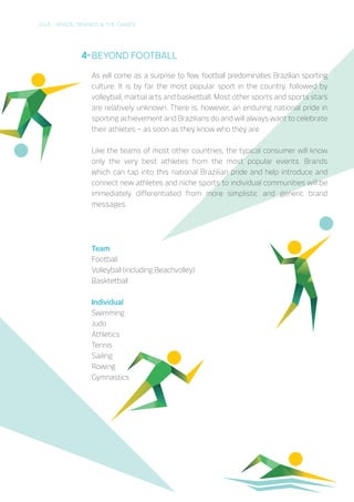 2016 – BRAZIL, BRANDS & THE GAMES
BEYOND FOOTBALL
As will come as a surprise to few, football predominates Brazilian sporting
culture. It is by far the most popular sport in the country, followed by
volleyball, martial arts and basketball. Most other sports and sports stars
are relatively unknown. There is, however, an enduring national pride in
sporting achievement and Brazilians do and will always want to celebrate
their athletes – as soon as they know who they are
Like the teams of most other countries, the typical consumer will know
only the very best athletes from the most popular events. Brands
which can tap into this national Brazilian pride and help introduce and
connect new athletes and niche sports to individual communities will be
immediately differentiated from more simplistic and generic brand
messages.
Team
Football
Volleyball (including Beachvolley)
Basktetball
	
Individual
Swimming
Judo
Athletics
Tennis
Sailing
Rowing
Gymnastics
4-
 