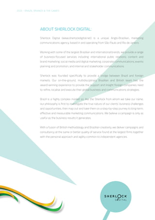 2016 – BRAZIL, BRANDS & THE GAMES
About Sherlock Communications:
Sherlock Communications (www.sherlockdigital.net) is a unique Anglo-Brazilian, marketing
communications agency, based in and operating from São Paulo and Rio de Janeiro.
Working with some of the largest Brazilian and international brands, we provide a range
of business-focused services including: international public relations; content and
brand marketing; social media and digital marketing; corporate communications; events
planning and promotion; and internal and stakeholder communications.
Sherlock was founded specifically to provide a bridge between Brazil and foreign
markets. Our on-the-ground, multidisciplinary Brazilian and British team has the
award-winning experience to provide the support and insight foreign companies need
to refine, localise and execute their global business and communications strategies.
Brazil is a highly complex market so, like the Sherlock from whom we take our name,
our philosophy is first to investigate the true nature of our clients’ business challenges
and opportunities, then map out and take them on a step-by-step journey to long-term,
effective and measurable marketing communications. We believe a campaign is only as
useful as the business results it generates.
With a fusion of British methodology and Brazilian creativity, we deliver campaigns and
consultancy at the same or better quality of service found at the largest firms together
with the personal approach and agility common to independent agencies.
 