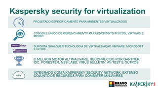 Kaspersky security for virtualization
PROJETADO ESPECIFICAMENTE PARA AMBIENTES VIRTUALIZADOS
O MELHOR MOTOR ALTIMALWARE, RECONHECIDO POR GARTNER,
IDC, FORESTER, NSS LABS, VIRUS BULLETIN, AV-TEST E OUTROS
CONSOLE ÚNICO DE GERENCIAMENTO PARA ENDPOINTS FÍSICOS, VIRTUAIS E
MOBILE
INTEGRADO COM A KASPERSKY SECURITY NETWORK, EXTENSO
COJUNTO DE RECURSOS PARA COMBATER MALWARES
SUPORTA QUALQUER TECNOLOGIA DE VIRTUALZIAÇÃO VMWARE, MICROSOFT
E CITRIX
 