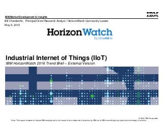 © 2016 IBM Corporation
IBM Market Development & Insights
Note: This report is based on internal IBM analysis and is not meant to be a statement of direction by IBM nor is IBM committing to any particular technology or solution.
Industrial Internet of Things (IIoT)
IBM HorizonWatch 2016 Trend Brief – External Version
Bill Chamberlin, Principal Client Research Analyst / HorizonWatch Community Leader
May 9, 2016
 