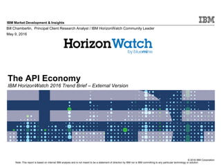 © 2016 IBM Corporation
IBM Market Development & Insights
Note: This report is based on internal IBM analysis and is not meant to be a statement of direction by IBM nor is IBM committing to any particular technology or solution.
The API Economy
IBM HorizonWatch 2016 Trend Brief – External Version
Bill Chamberlin, Principal Client Research Analyst / IBM HorizonWatch Community Leader
May 9, 2016
 
