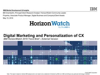 © 2016 IBM Corporation
IBM Market Development & Insights
Note: This report is based on internal IBM analysis and is not meant to be a statement of direction by IBM nor is IBM committing to any particular technology or solution.
Digital Marketing and Personalization of CX
IBM HorizonWatch 2016 Trend Brief – External Version
Bill Chamberlin, Principal Client Research Analyst / HorizonWatch Community Leader
Priyanka, Associate Product Manager, Digital Business and Company/Client Assets
May 15, 2016
 