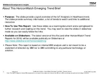 © 2016 IBM Corporation
IBM Market Development & Insights
Note: This report is based on internal IBM analysis and is not meant to be a statement of direction by IBM nor is IBM committing to any particular technology or solution.
About This HorizonWatch Emerging Trend Brief
2 Healthcare Analytics: HorizonWatch Emerging Trend Brief (External version)10May2016
 Purpose: The slides provide a quick overview of the IoT Analytcis in Healthcare trend.
The slides provide summary information, a list of trends to watch and links to additional
resources
 How To Use This Report: Use these slides as a learning document and a springboard to
further research and reading on this trend. You may want to view the slides in slideshow
mode so you can easily follow the links
 Available on Slideshare: The latest version of this file (and other HorizonWatch Trend
Reports for 2016) will be available publically on Slideshare at
http://www.slideshare.net/horizonwatching
 Please Note: This report is based on internal IBM analysis and is not meant to be a
statement of direction by IBM nor is IBM committing to any particular technology or
solution.
 